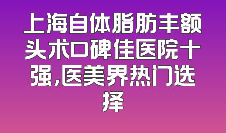 上海自体脂肪丰额头术口碑佳医院十强，医美界热门选择