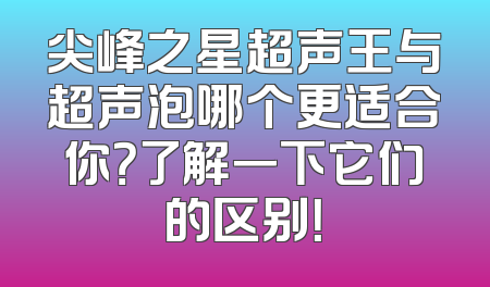 尖峰之星超声王与超声泡哪个更适合你？了解一下它们的区别！