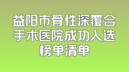 益阳市骨性深覆合手术医院成功入选榜单清单