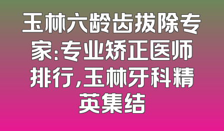 玉林六龄齿拔除专家：专业矫正医师排行，玉林牙科精英集结
