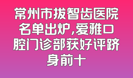 常州市拔智齿医院名单出炉，爱雅口腔门诊部获好评跻身前十