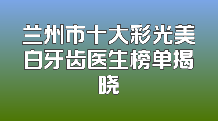 兰州市十大彩光美白牙齿医生榜单揭晓