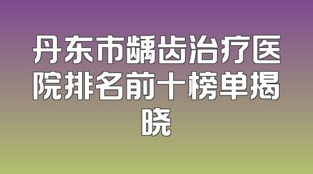 丹东市龋齿治疗医院排名前十榜单揭晓