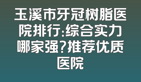 玉溪市牙冠树脂医院排行：综合实力哪家强？推荐优质医院