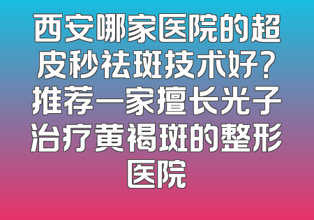 西安哪家医院的超皮秒祛斑技术好？推荐一家擅长光子治疗黄褐斑的整形医院
