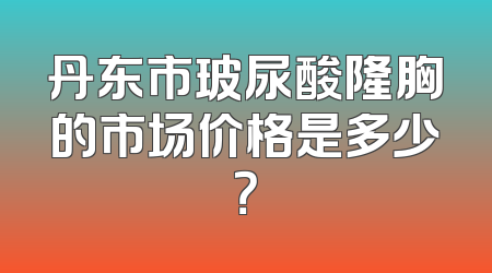 丹东市玻尿酸隆胸的市场价格是多少？
