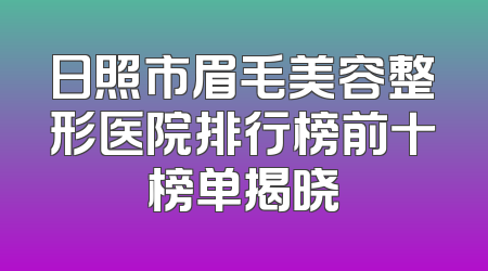 日照市眉毛美容整形医院排行榜前十榜单揭晓