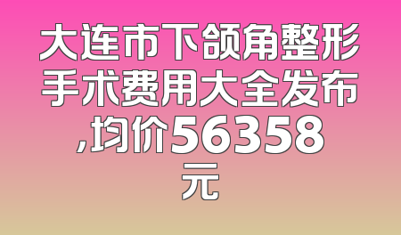 大连市下颌角整形手术费用大全发布，均价56358元