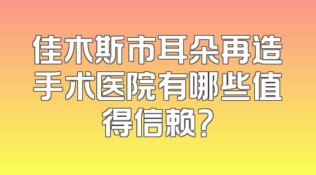 佳木斯市耳朵再造手术医院有哪些值得信赖？