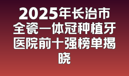 2025年长治市全瓷一体冠种植牙医院前十强榜单揭晓