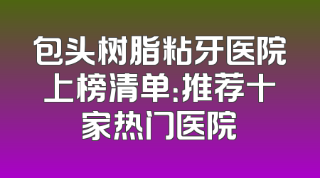 包头树脂粘牙医院上榜清单：推荐十家热门医院