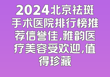 2024北京祛斑手术医院排行榜推荐信誉佳，雅韵医疗美容受欢迎，值得珍藏