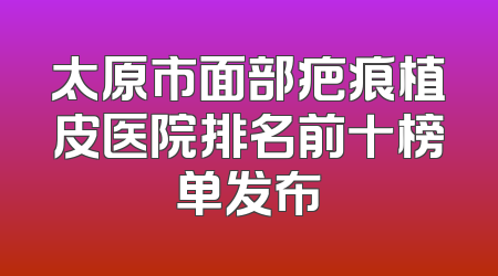 太原市面部疤痕植皮医院排名前十榜单发布