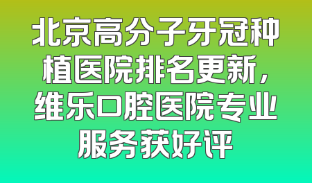 北京高分子牙冠种植医院排名更新，维乐口腔医院专业服务获好评
