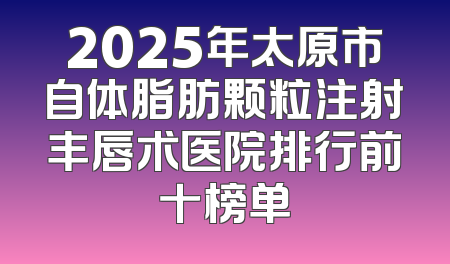 2025年太原市自体脂肪颗粒注射丰唇术医院排行前十榜单