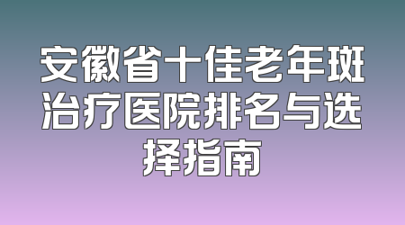 安徽省十佳老年斑治疗医院排名与选择指南