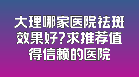 大理哪家医院祛斑效果好？求推荐值得信赖的医院