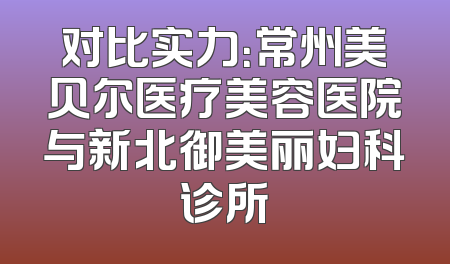 对比实力：常州美贝尔医疗美容医院与新北御美丽妇科诊所