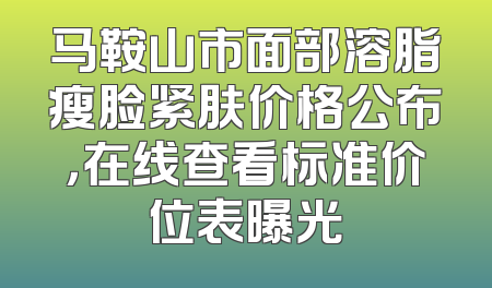 马鞍山市面部溶脂瘦脸紧肤价格公布，在线查看标准价位表曝光
