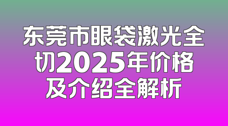 东莞市眼袋激光全切2025年价格及介绍全解析