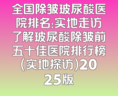 全国除皱玻尿酸医院排名：实地走访了解玻尿酸除皱前五十佳医院排行榜（实地探访）2025版