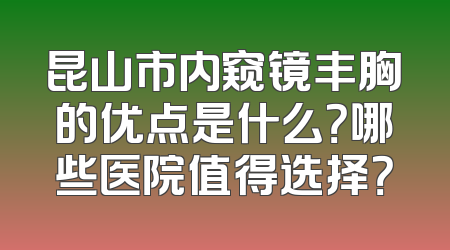 昆山市内窥镜丰胸的优点是什么？哪些医院值得选择？
