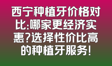 西宁种植牙价格对比：哪家更经济实惠？选择性价比高的种植牙服务！