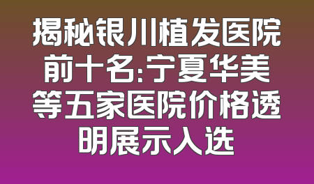揭秘银川植发医院前十名：宁夏华美等五家医院价格透明展示入选