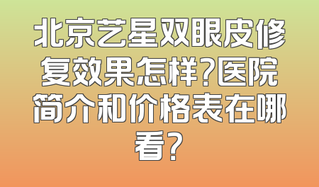 北京艺星双眼皮修复效果怎样？医院简介和价格表在哪看？