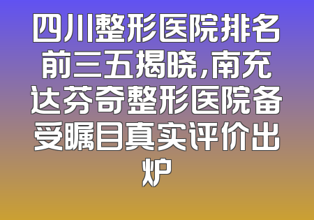 四川整形医院排名前三五揭晓，南充达芬奇整形医院备受瞩目真实评价出炉