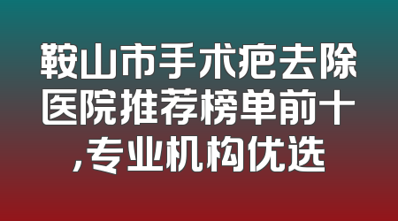 鞍山市手术疤去除医院推荐榜单前十，专业机构优选