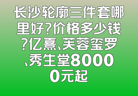长沙轮廓三件套哪里好？价格多少钱？亿熹、芙蓉玺罗、秀生堂80000元起