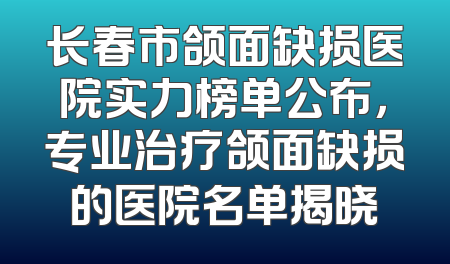 长春市颌面缺损医院实力榜单公布，专业治疗颌面缺损的医院名单揭晓
