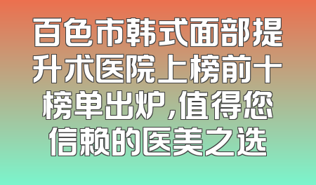 百色市韩式面部提升术医院上榜前十榜单出炉，值得您信赖的医美之选