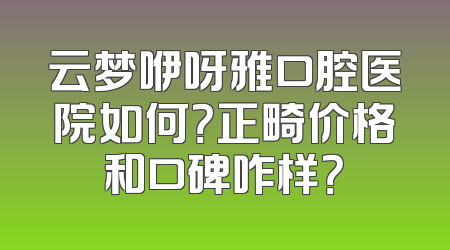 云梦咿呀雅口腔医院如何？正畸价格和口碑咋样？