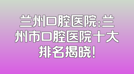 兰州口腔医院：兰州市口腔医院十大排名揭晓！