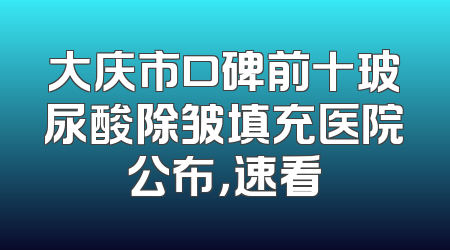大庆市口碑前十玻尿酸除皱填充医院公布，速看