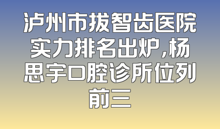 泸州市拔智齿医院实力排名出炉，杨思宇口腔诊所位列前三