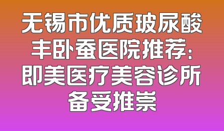 无锡市优质玻尿酸丰卧蚕医院推荐：即美医疗美容诊所备受推崇