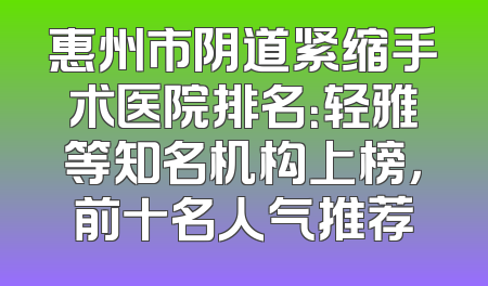 惠州市阴道紧缩手术医院排名：轻雅等知名机构上榜，前十名人气推荐