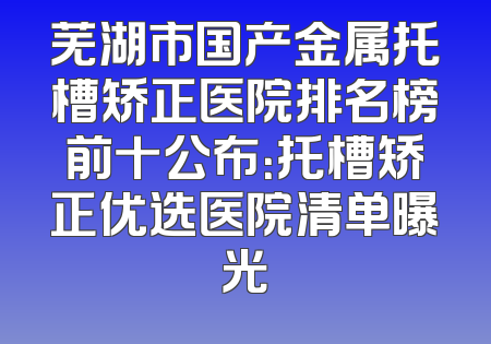 芜湖市国产金属托槽矫正医院排名榜前十公布：托槽矫正优选医院清单曝光