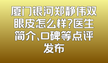 厦门银河郑静伟双眼皮怎么样？医生简介、口碑等点评发布