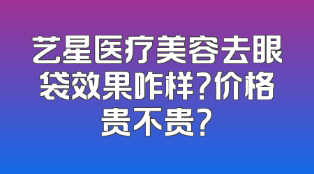 艺星医疗美容去眼袋效果咋样？价格贵不贵？