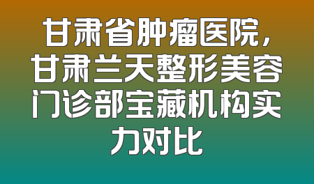 甘肃省肿瘤医院，甘肃兰天整形美容门诊部宝藏机构实力对比