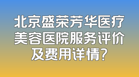 北京盛荣芳华医疗美容医院服务评价及费用详情？