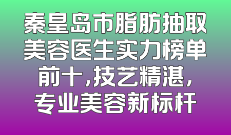 秦皇岛市脂肪抽取美容医生实力榜单前十，技艺精湛，专业美容新标杆