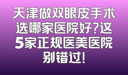 天津做双眼皮手术选哪家医院好？这5家正规医美医院别错过！