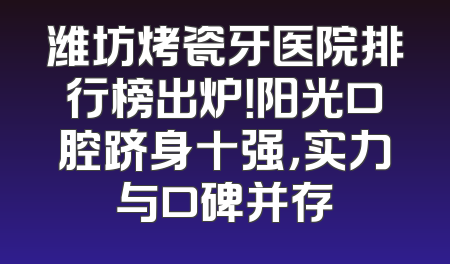 潍坊烤瓷牙医院排行榜出炉！阳光口腔跻身十强，实力与口碑并存