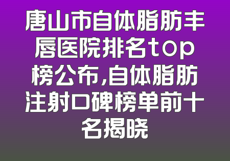 唐山市自体脂肪丰唇医院排名top榜公布，自体脂肪注射口碑榜单前十名揭晓