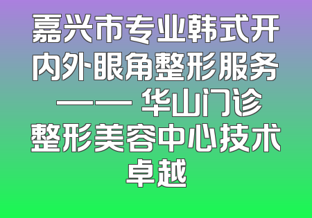 嘉兴市专业韩式开内外眼角整形服务 —— 华山门诊整形美容中心技术卓越